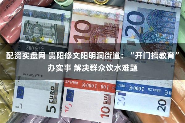 配资实盘网 贵阳修文阳明洞街道：“开门搞教育”办实事 解决群众饮水难题