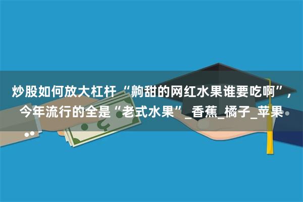 炒股如何放大杠杆 “齁甜的网红水果谁要吃啊”，今年流行的全是“老式水果”_香蕉_橘子_苹果