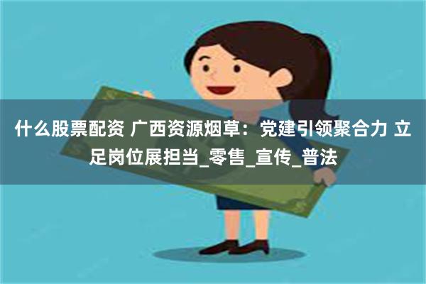什么股票配资 广西资源烟草：党建引领聚合力 立足岗位展担当_零售_宣传_普法