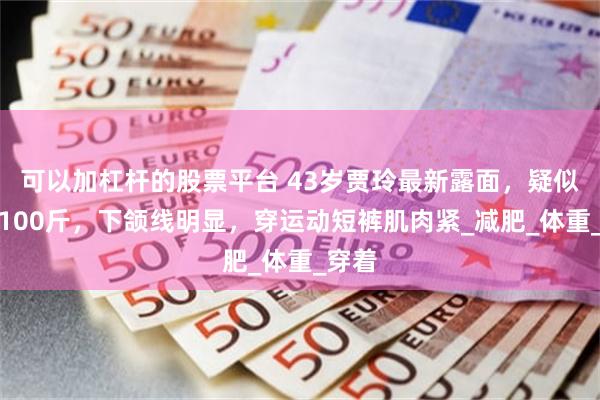 可以加杠杆的股票平台 43岁贾玲最新露面，疑似瘦到100斤，下颌线明显，穿运动短裤肌肉紧_减肥_体重_穿着