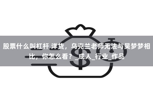 股票什么叫杠杆 洋货，乌克兰老师无法与吴梦梦相比，你怎么看？_成人_行业_作品