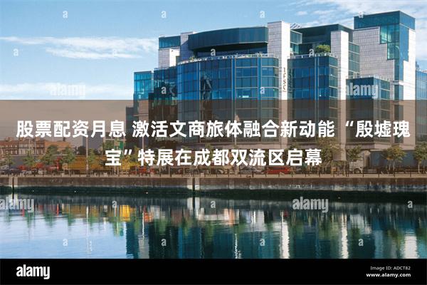 股票配资月息 激活文商旅体融合新动能 “殷墟瑰宝”特展在成都双流区启幕