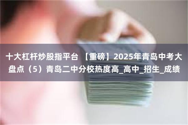 十大杠杆炒股指平台 【重磅】2025年青岛中考大盘点（5）青岛二中分校热度高_高中_招生_成绩