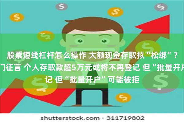股票短线杠杆怎么操作 大额现金存取拟“松绑”？央行等三部门征言 个人存取款超5万元或将不再登记 但“批量开户”可能被拒