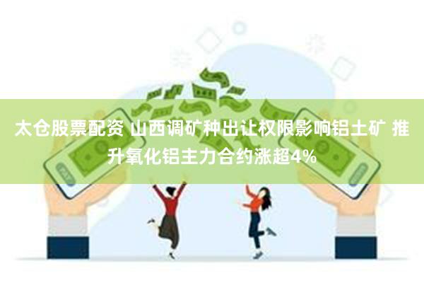 太仓股票配资 山西调矿种出让权限影响铝土矿 推升氧化铝主力合约涨超4%