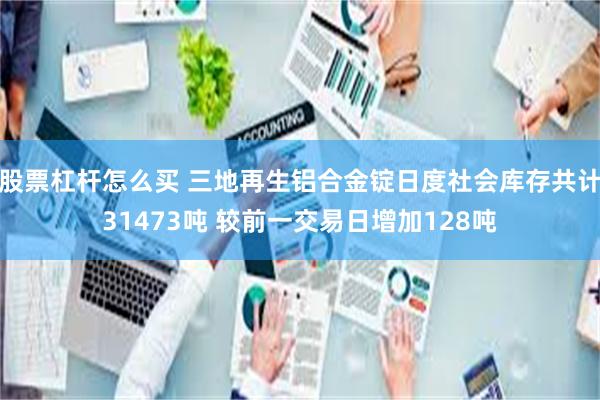 股票杠杆怎么买 三地再生铝合金锭日度社会库存共计31473吨 较前一交易日增加128吨