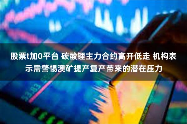 股票t加0平台 碳酸锂主力合约高开低走 机构表示需警惕澳矿提产复产带来的潜在压力