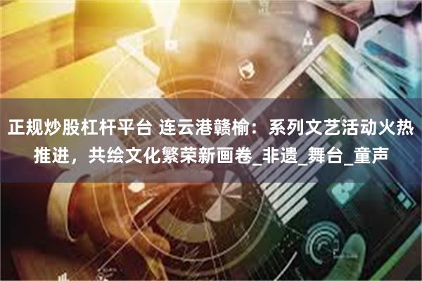 正规炒股杠杆平台 连云港赣榆：系列文艺活动火热推进，共绘文化繁荣新画卷_非遗_舞台_童声