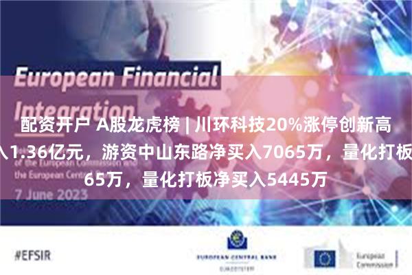 配资开户 A股龙虎榜 | 川环科技20%涨停创新高，深股通净买入1.36亿元，游资中山东路净买入7065万，量化打板净买入5445万