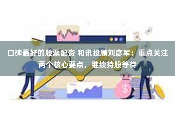 口碑最好的股票配资 和讯投顾刘彦军：重点关注两个核心要点，继续持股等待