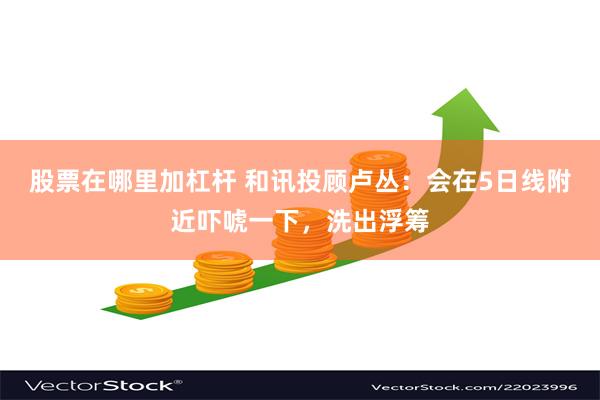 股票在哪里加杠杆 和讯投顾卢丛：会在5日线附近吓唬一下，洗出浮筹