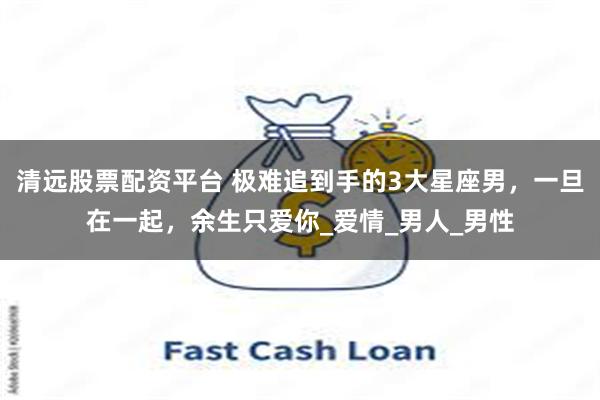 清远股票配资平台 极难追到手的3大星座男，一旦在一起，余生只爱你_爱情_男人_男性