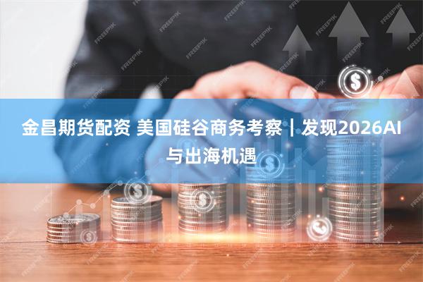金昌期货配资 美国硅谷商务考察｜发现2026AI与出海机遇